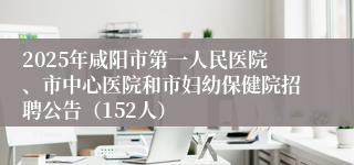 2025年咸阳市第一人民医院、市中心医院和市妇幼保健院招聘公告（152人）