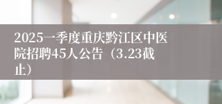 2025一季度重庆黔江区中医院招聘45人公告（3.23截止）
