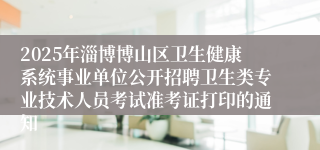 2025年淄博博山区卫生健康系统事业单位公开招聘卫生类专业技术人员考试准考证打印的通知