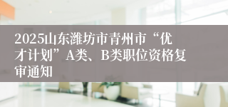 2025山东潍坊市青州市“优才计划”A类、B类职位资格复审通知