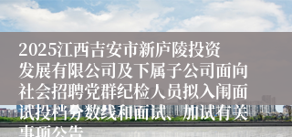2025江西吉安市新庐陵投资发展有限公司及下属子公司面向社会招聘党群纪检人员拟入闱面试投档分数线和面试、加试有关事项公告