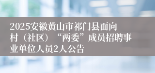 2025安徽黄山市祁门县面向村（社区）“两委”成员招聘事业单位人员2人公告