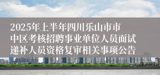 2025年上半年四川乐山市市中区考核招聘事业单位人员面试递补人员资格复审相关事项公告