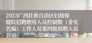 2023广西壮族自治区妇幼保健院招聘聘用人员控制数（非实名编）工作人员第四批拟聘人员公示