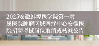 2025安徽蚌埠医学院第一附属医院肿瘤区域医疗中心安徽医院招聘考试岗位取消或核减公告