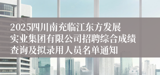 2025四川南充临江东方发展实业集团有限公司招聘综合成绩查询及拟录用人员名单通知