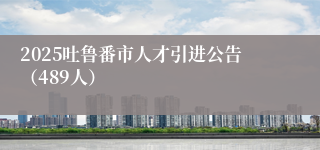 2025吐鲁番市人才引进公告（489人）