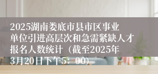 2025湖南娄底市县市区事业单位引进高层次和急需紧缺人才报名人数统计（截至2025年3月20日下午5：00）