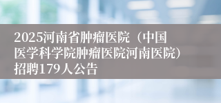 2025河南省肿瘤医院（中国医学科学院肿瘤医院河南医院）招聘179人公告