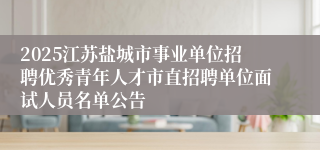 2025江苏盐城市事业单位招聘优秀青年人才市直招聘单位面试人员名单公告