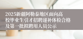 2025新疆阿勒泰地区面向高校毕业生引才招聘递补体检合格及第一批拟聘用人员公示