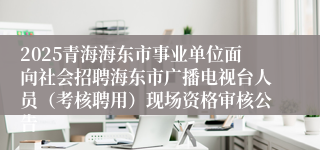 2025青海海东市事业单位面向社会招聘海东市广播电视台人员（考核聘用）现场资格审核公告