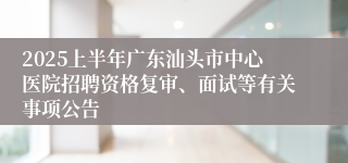 2025上半年广东汕头市中心医院招聘资格复审、面试等有关事项公告