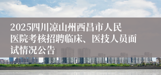 2025四川凉山州西昌市人民医院考核招聘临床、医技人员面试情况公告