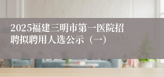2025福建三明市第一医院招聘拟聘用人选公示（一）