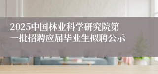2025中国林业科学研究院第一批招聘应届毕业生拟聘公示