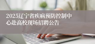 2025辽宁省疾病预防控制中心赴高校现场招聘公告