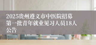 2025贵州遵义市中医院招募第一批青年就业见习人员18人公告