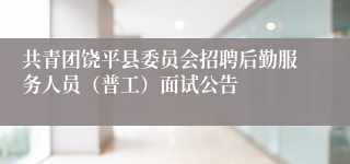 共青团饶平县委员会招聘后勤服务人员（普工）面试公告