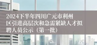 2024下半年四川广元市利州区引进高层次和急需紧缺人才拟聘人员公示（第一批）