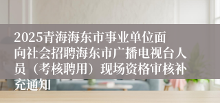 2025青海海东市事业单位面向社会招聘海东市广播电视台人员（考核聘用）现场资格审核补充通知