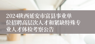 2024陕西延安市富县事业单位招聘高层次人才和紧缺特殊专业人才体检考察公告