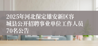 2025年河北保定雄安新区容城县公开招聘事业单位工作人员70名公告