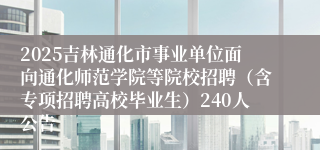 2025吉林通化市事业单位面向通化师范学院等院校招聘（含专项招聘高校毕业生）240人公告