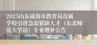 2025山东威海市教育局直属学校引进急需紧缺人才（东北师范大学站）专业增补公告