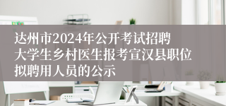 达州市2024年公开考试招聘大学生乡村医生报考宣汉县职位拟聘用人员的公示