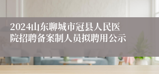 2024山东聊城市冠县人民医院招聘备案制人员拟聘用公示