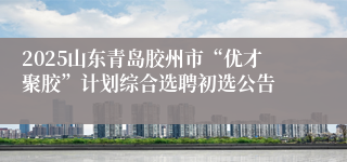 2025山东青岛胶州市“优才聚胶”计划综合选聘初选公告