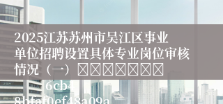 2025江苏苏州市吴江区事业单位招聘设置具体专业岗位审核情况（一）							            6cb48bfaf0ef48a09a8194bd7453e4f4
