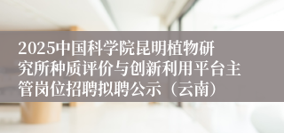 2025中国科学院昆明植物研究所种质评价与创新利用平台主管岗位招聘拟聘公示（云南）