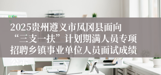 2025贵州遵义市凤冈县面向“三支一扶”计划期满人员专项招聘乡镇事业单位人员面试成绩公示