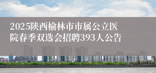2025陕西榆林市市属公立医院春季双选会招聘393人公告
