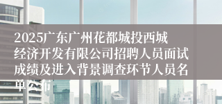 2025广东广州花都城投西城经济开发有限公司招聘人员面试成绩及进入背景调查环节人员名单公布