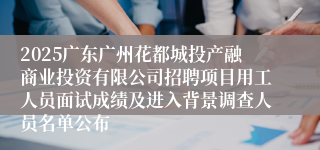 2025广东广州花都城投产融商业投资有限公司招聘项目用工人员面试成绩及进入背景调查人员名单公布