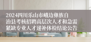 2024四川乐山市峨边彝族自治县考核招聘高层次人才和急需紧缺专业人才递补体检结论公告