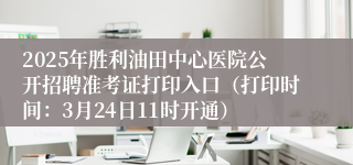 2025年胜利油田中心医院公开招聘准考证打印入口（打印时间：3月24日11时开通）