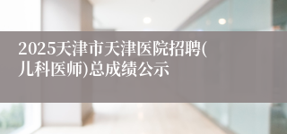 2025天津市天津医院招聘(儿科医师)总成绩公示