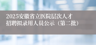 2025安徽省立医院层次人才招聘拟录用人员公示（第二批）