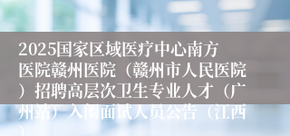 2025国家区域医疗中心南方医院赣州医院（赣州市人民医院）招聘高层次卫生专业人才（广州站）入闱面试人员公告（江西）