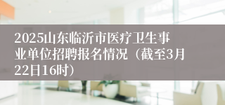 2025山东临沂市医疗卫生事业单位招聘报名情况（截至3月22日16时）