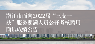 潜江市面向2022届“三支一扶”服务期满人员公开考核聘用面试成绩公告