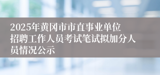 2025年黄冈市市直事业单位招聘工作人员考试笔试拟加分人员情况公示