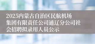 2025内蒙古自治区民航机场集团有限责任公司通辽分公司社会招聘拟录用人员公示