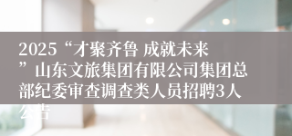 2025“才聚齐鲁 成就未来”山东文旅集团有限公司集团总部纪委审查调查类人员招聘3人公告