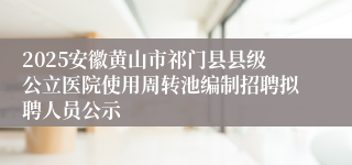 2025安徽黄山市祁门县县级公立医院使用周转池编制招聘拟聘人员公示
