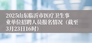 2025山东临沂市医疗卫生事业单位招聘人员报名情况（截至3月23日16时）